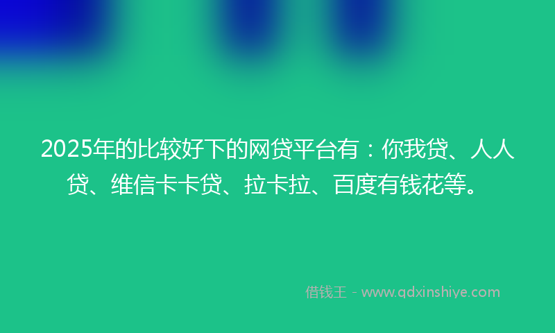 2025年的比较好下的网贷平台有：你我贷、人人贷、维信卡卡贷、拉卡拉、百度有钱花等。