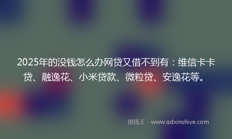 2025年的没钱怎么办网贷又借不到有:维信卡卡贷、融逸花、小米贷款、微粒贷、安逸花等。