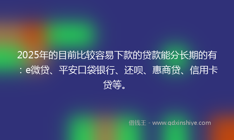 2025年的目前比较容易下款的贷款能分长期的有：e微贷、平安口袋银行、还呗、惠商贷、信用卡贷等。