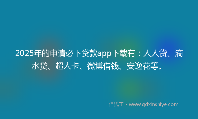 2025年的申请必下贷款app下载有：人人贷、滴水贷、超人卡、微博借钱、安逸花等。