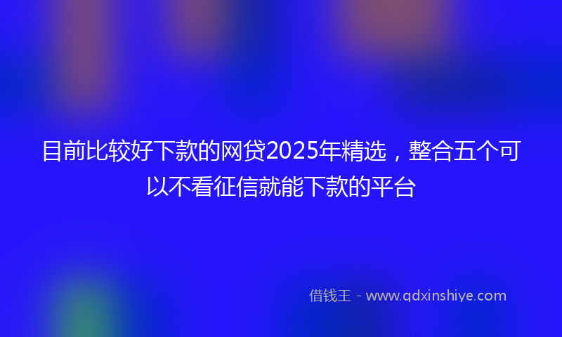目前比较好下款的网贷2025年精选，整合五个可以不看征信就能下款的平台