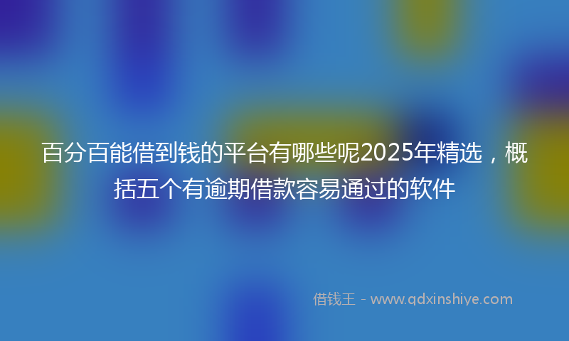 百分百能借到钱的平台有哪些呢2025年精选，概括五个有逾期借款容易通过的软件