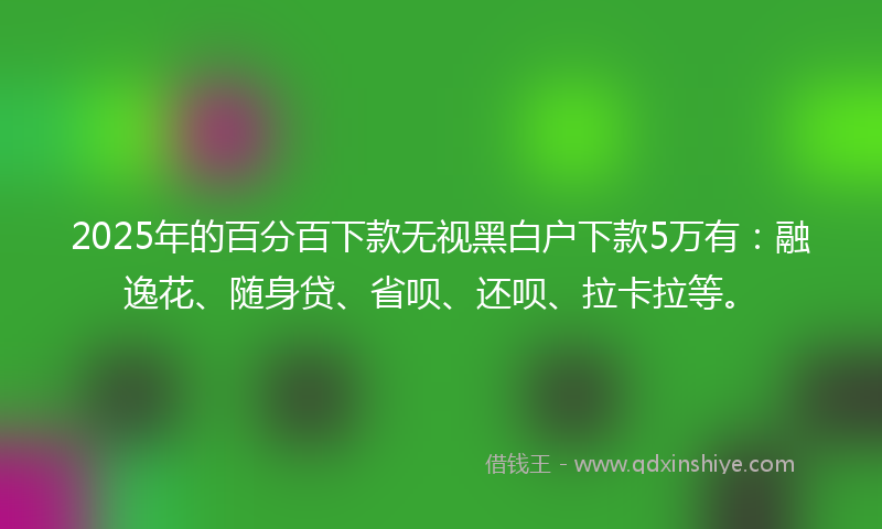 2025年的百分百下款无视黑白户下款5万有：融逸花、随身贷、省呗、还呗、拉卡拉等。
