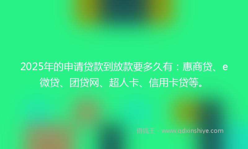 2025年的申请贷款到放款要多久有：惠商贷、e微贷、团贷网、超人卡、信用卡贷等。