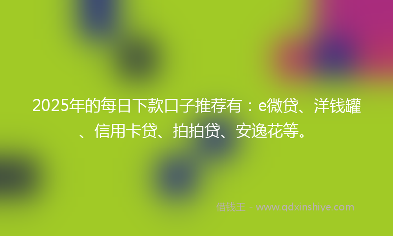2025年的每日下款口子推荐有：e微贷、洋钱罐、信用卡贷、拍拍贷、安逸花等。