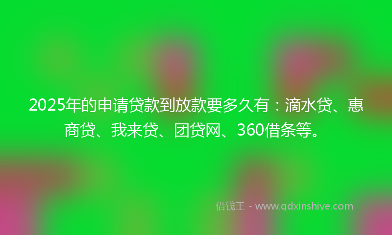 2025年的申请贷款到放款要多久有：滴水贷、惠商贷、我来贷、团贷网、360借条等。