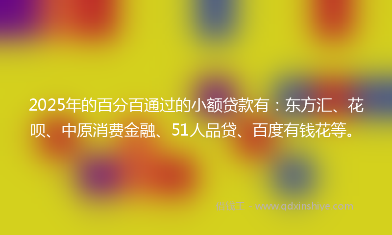 2025年的百分百通过的小额贷款有：东方汇、花呗、中原消费金融、51人品贷、百度有钱花等。