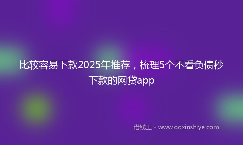 比较容易下款2025年推荐，梳理5个不看负债秒下款的网贷app