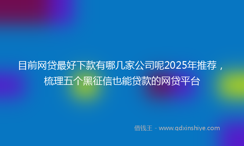 目前网贷最好下款有哪几家公司呢2025年推荐，梳理五个黑征信也能贷款的网贷平台