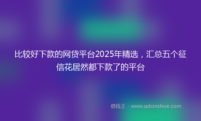 比较好下款的网贷平台2025年精选，汇总五个征信花居然都下款了的平台