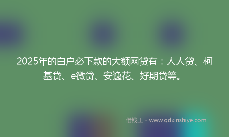 2025年的白户必下款的大额网贷有:人人贷、柯基贷、e微贷、安逸花、好期贷等。
