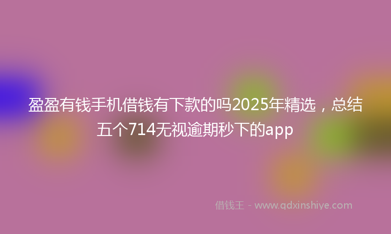 盈盈有钱手机借钱有下款的吗2025年精选，总结五个714无视逾期秒下的app
