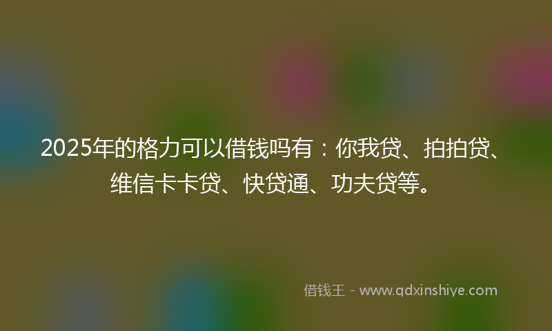 2025年的格力可以借钱吗有：你我贷、拍拍贷、维信卡卡贷、快贷通、功夫贷等。