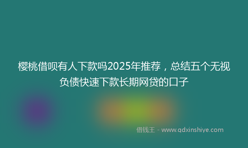 樱桃借呗有人下款吗2025年推荐，总结五个无视负债快速下款长期网贷的口子