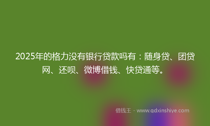2025年的格力没有银行贷款吗有：随身贷、团贷网、还呗、微博借钱、快贷通等。