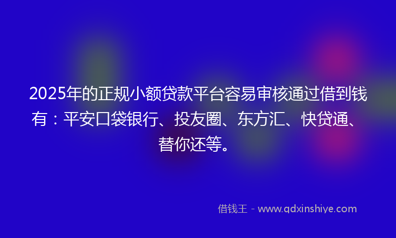 2025年的正规小额贷款平台容易审核通过借到钱有：平安口袋银行、投友圈、东方汇、快贷通、替你还等。