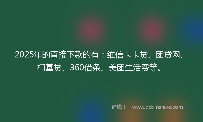 2025年的直接下款的有：维信卡卡贷、团贷网、柯基贷、360借条、美团生活费等。