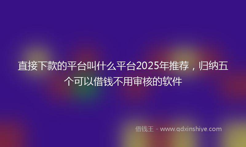 直接下款的平台叫什么平台2025年推荐，归纳五个可以借钱不用审核的软件