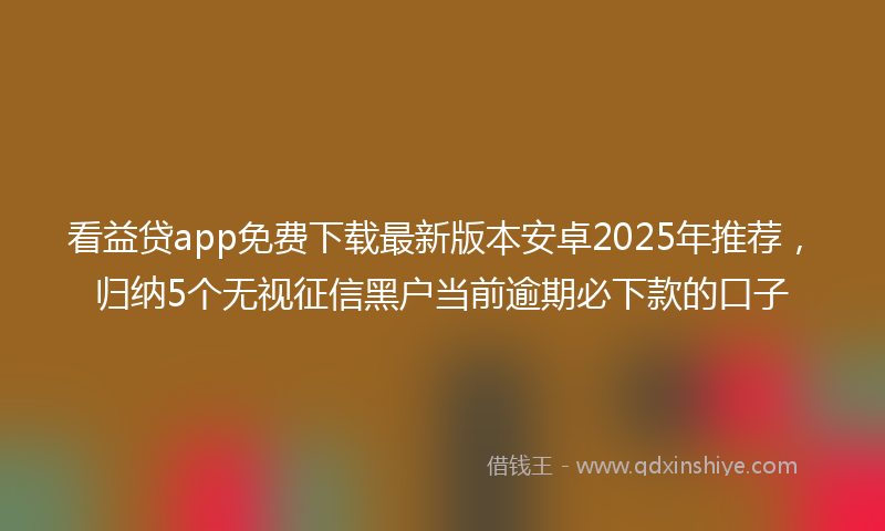 看益贷app免费下载最新版本安卓2025年推荐，归纳5个无视征信黑户当前逾期必下款的口子