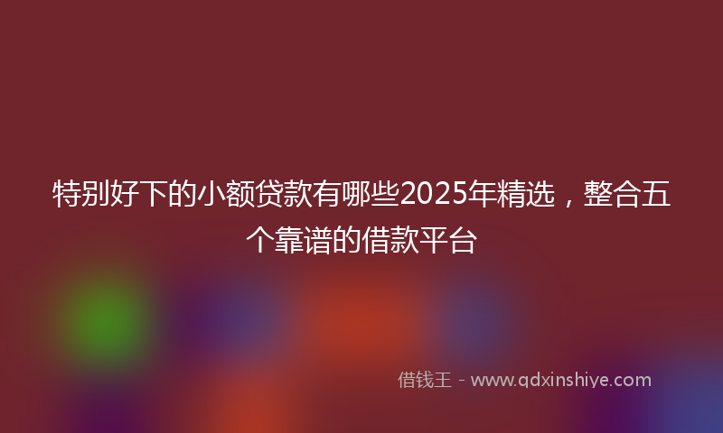 特别好下的小额贷款有哪些2025年精选，整合五个靠谱的借款平台