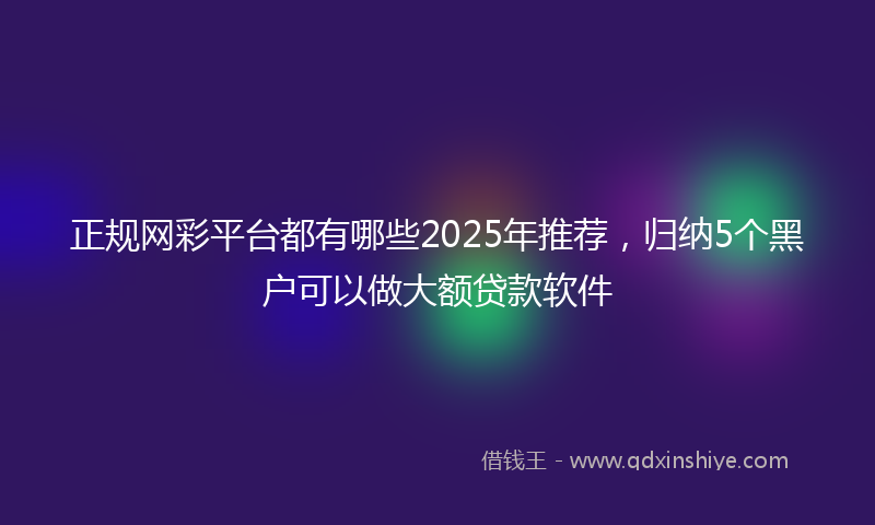正规网彩平台都有哪些2025年推荐，归纳5个黑户可以做大额贷款软件