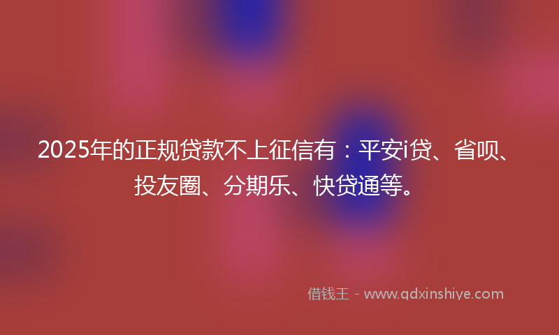 2025年的正规贷款不上征信有：平安i贷、省呗、投友圈、分期乐、快贷通等。