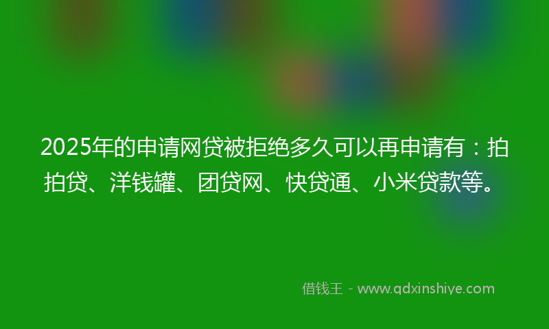 2025年的申请网贷被拒绝多久可以再申请有:拍拍贷、洋钱罐、团贷网、快贷通、小米贷款等。