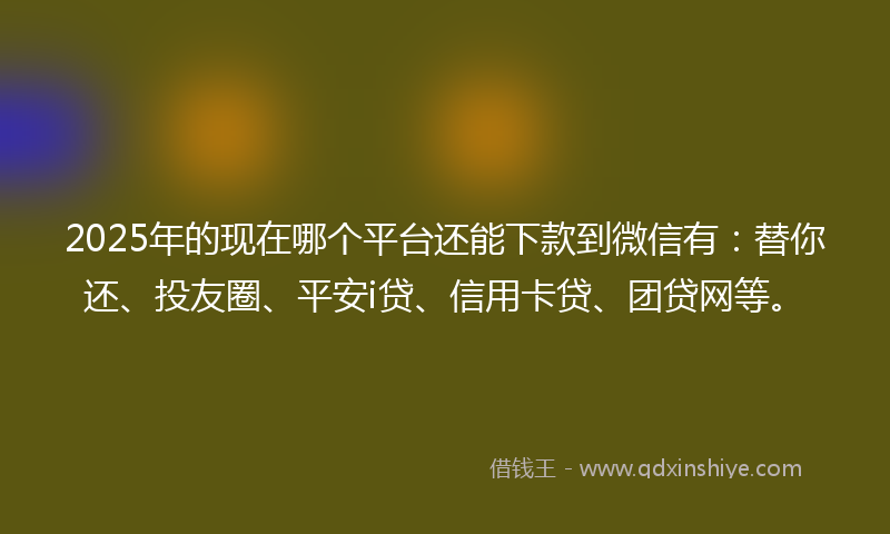 2025年的现在哪个平台还能下款到微信有：替你还、投友圈、平安i贷、信用卡贷、团贷网等。