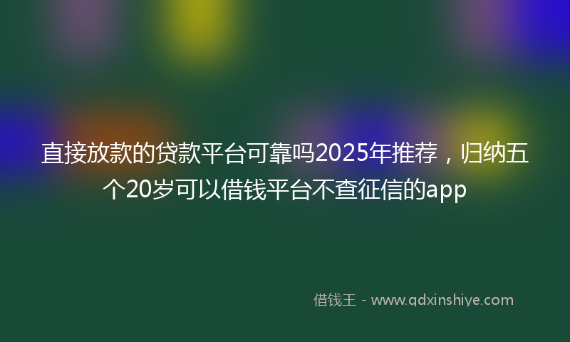 直接放款的贷款平台可靠吗2025年推荐，归纳五个20岁可以借钱平台不查征信的app
