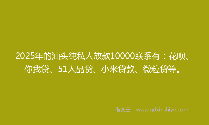 2025年的汕头纯私人放款10000联系有：花呗、你我贷、51人品贷、小米贷款、微粒贷等。