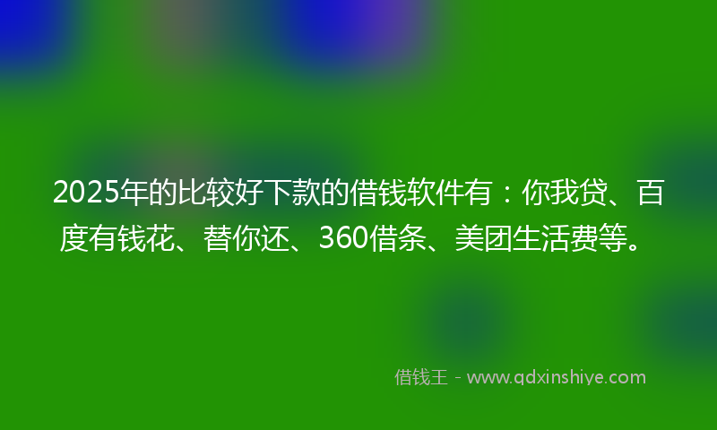 2025年的比较好下款的借钱软件有：你我贷、百度有钱花、替你还、360借条、美团生活费等。