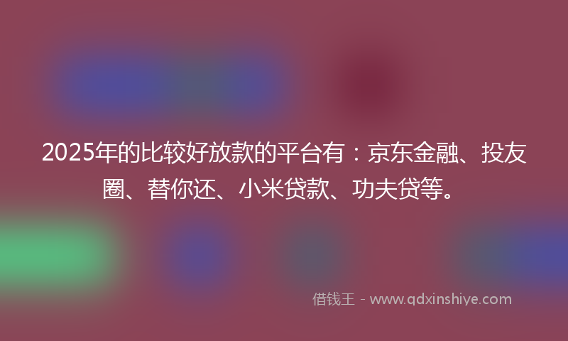 2025年的比较好放款的平台有：京东金融、投友圈、替你还、小米贷款、功夫贷等。