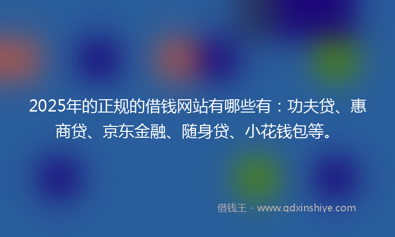 2025年的正规的借钱网站有哪些有：功夫贷、惠商贷、京东金融、随身贷、小花钱包等。