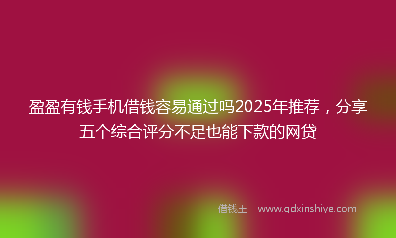 盈盈有钱手机借钱容易通过吗2025年推荐，分享五个综合评分不足也能下款的网贷