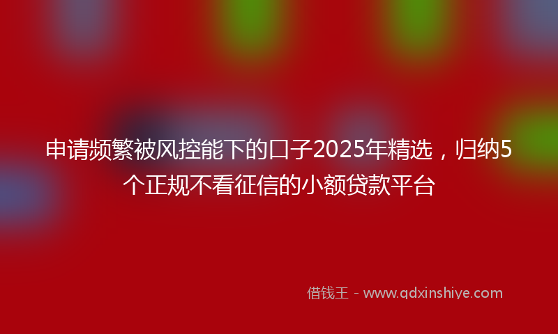 申请频繁被风控能下的口子2025年精选，归纳5个正规不看征信的小额贷款平台