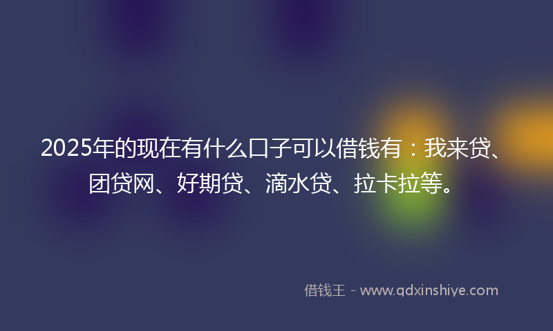 2025年的现在有什么口子可以借钱有:我来贷、团贷网、好期贷、滴水贷、拉卡拉等。