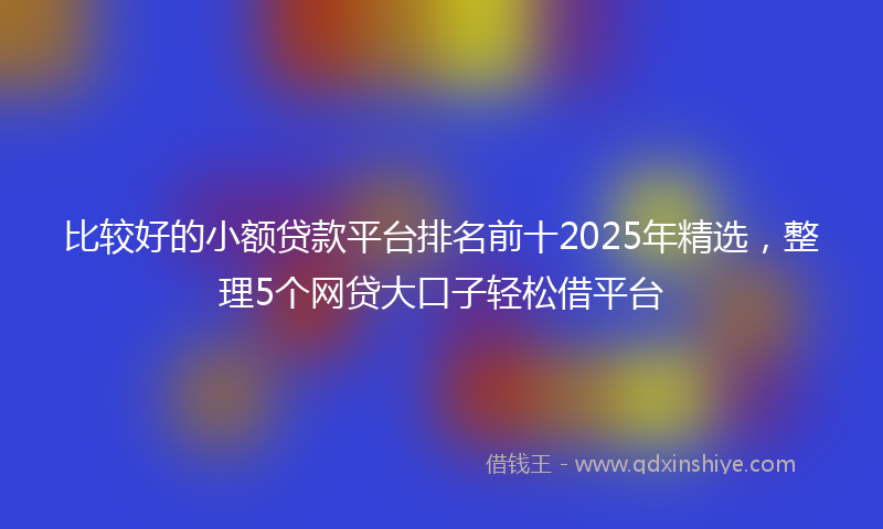 比较好的小额贷款平台排名前十2025年精选，整理5个网贷大口子轻松借平台