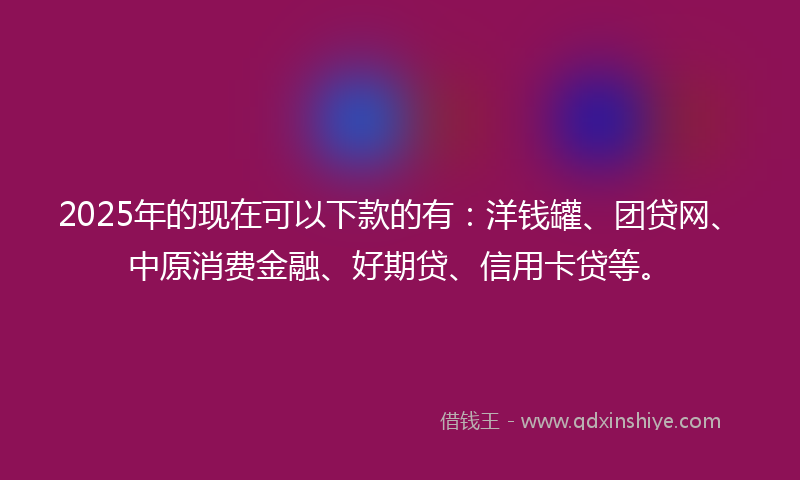 2025年的现在可以下款的有：洋钱罐、团贷网、中原消费金融、好期贷、信用卡贷等。