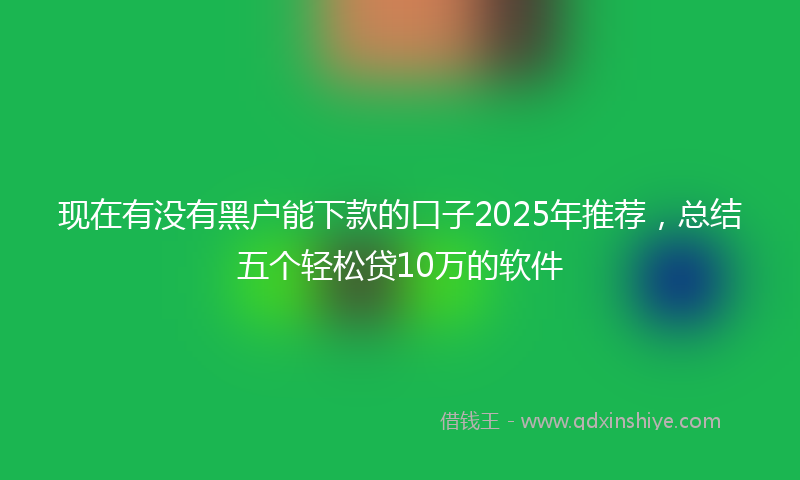 现在有没有黑户能下款的口子2025年推荐，总结五个轻松贷10万的软件