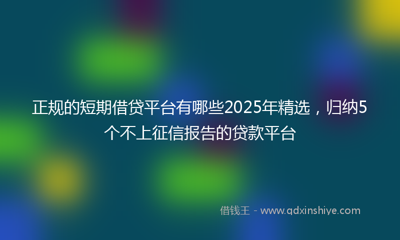 正规的短期借贷平台有哪些2025年精选，归纳5个不上征信报告的贷款平台