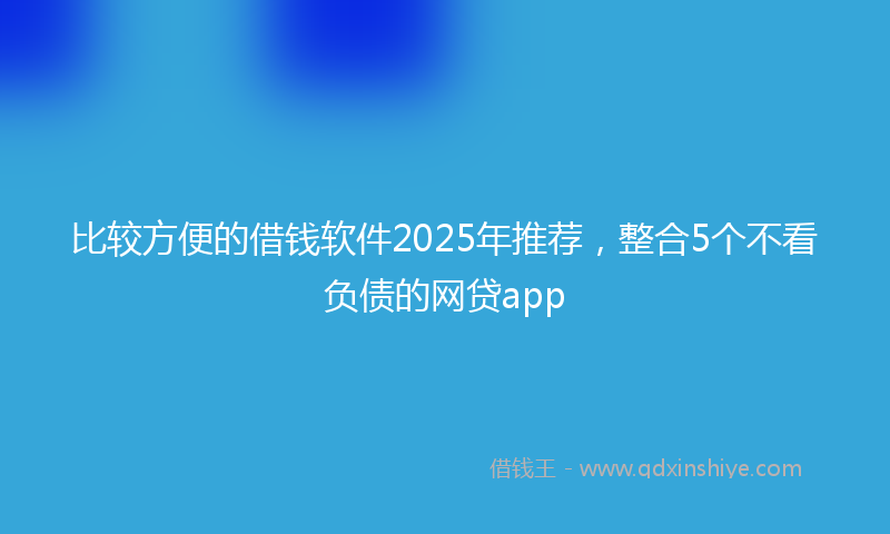 比较方便的借钱软件2025年推荐，整合5个不看负债的网贷app