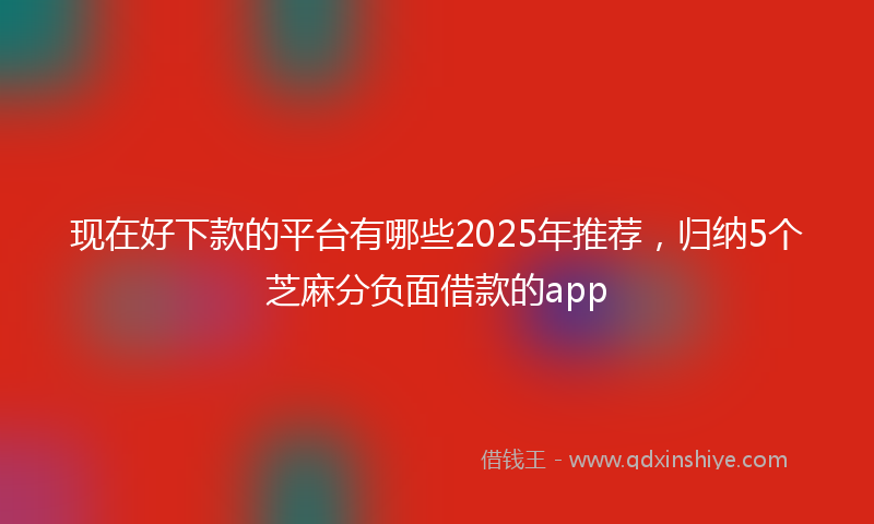 现在好下款的平台有哪些2025年推荐，归纳5个芝麻分负面借款的app