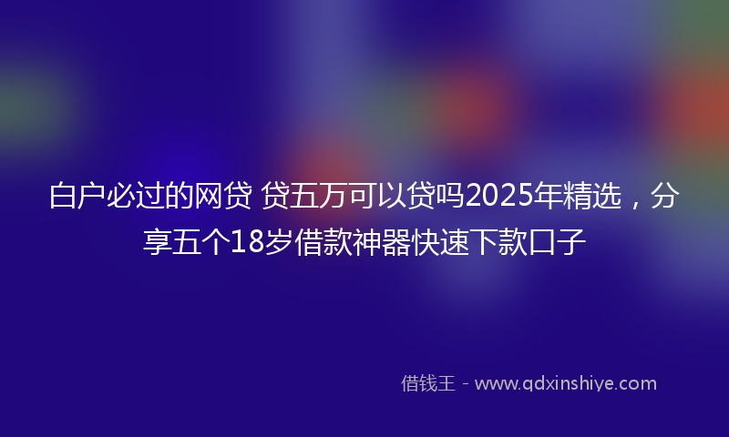 白户必过的网贷 贷五万可以贷吗2025年精选，分享五个18岁借款神器快速下款口子