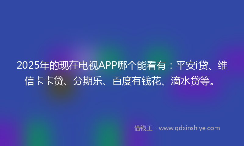 2025年的现在电视APP哪个能看有：平安i贷、维信卡卡贷、分期乐、百度有钱花、滴水贷等。