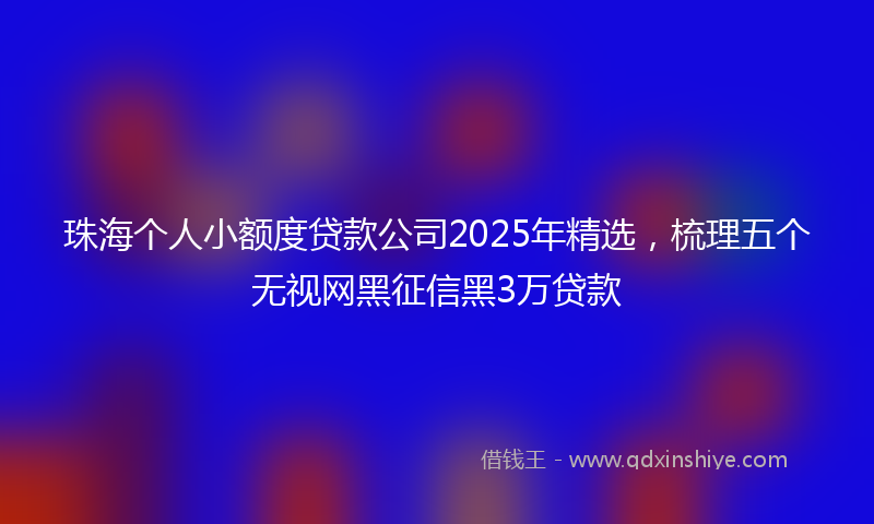 珠海个人小额度贷款公司2025年精选，梳理五个无视网黑征信黑3万贷款