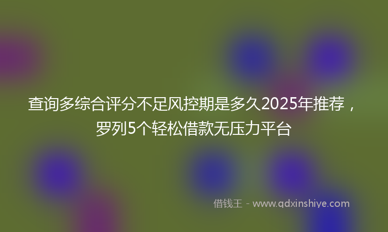查询多综合评分不足风控期是多久2025年推荐，罗列5个轻松借款无压力平台