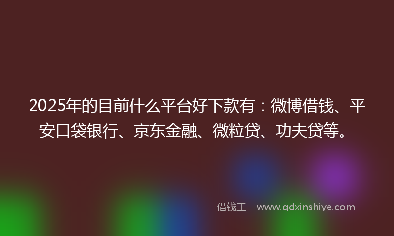2025年的目前什么平台好下款有：微博借钱、平安口袋银行、京东金融、微粒贷、功夫贷等。