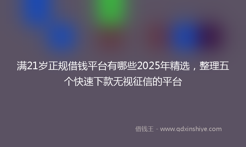 满21岁正规借钱平台有哪些2025年精选，整理五个快速下款无视征信的平台