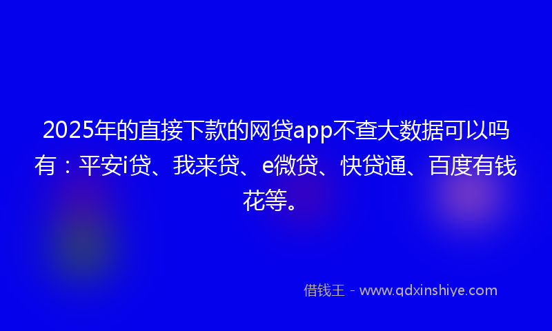 2025年的直接下款的网贷app不查大数据可以吗有：平安i贷、我来贷、e微贷、快贷通、百度有钱花等。