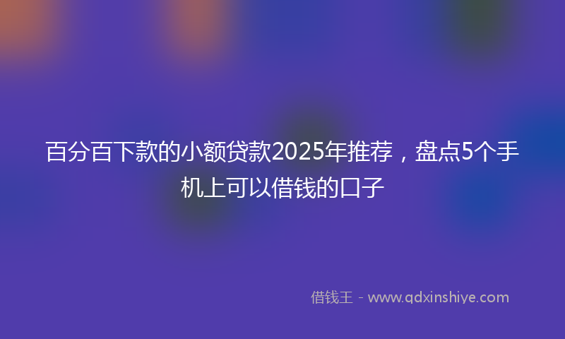 百分百下款的小额贷款2025年推荐，盘点5个手机上可以借钱的口子